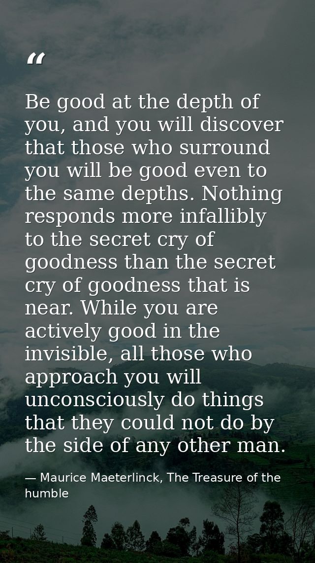 Be good at the depth of you, and you will discover that those who surround you will be good even to the same depths. Not — Maurice Maeterlinck, The Treasure of the humble