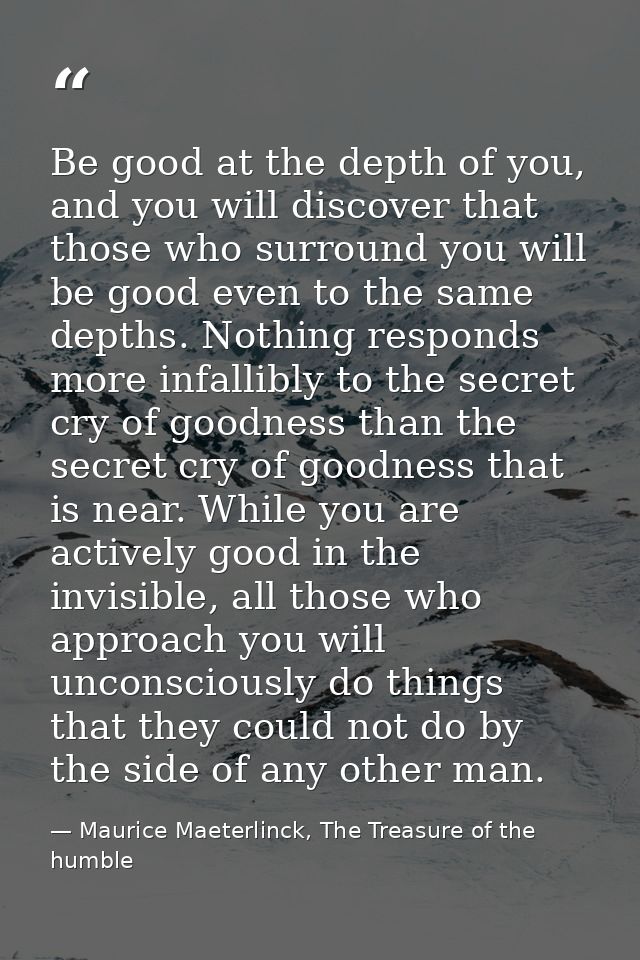 Be good at the depth of you, and you will discover that those who surround you will be good even to the same depths. Not — Maurice Maeterlinck, The Treasure of the humble
