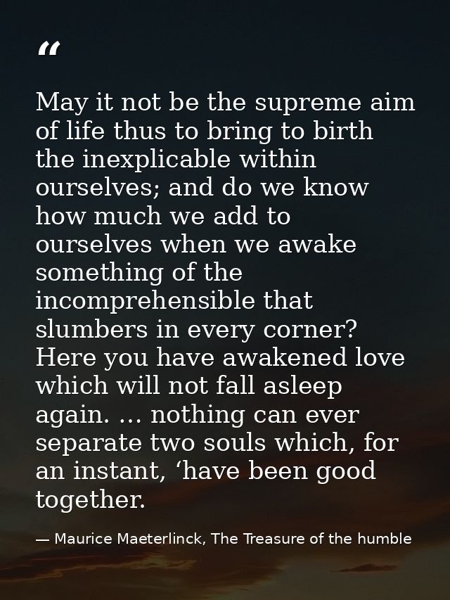 May it not be the supreme aim of life thus to bring to birth the inexplicable within ourselves; and do we know how much  — Maurice Maeterlinck, The Treasure of the humble