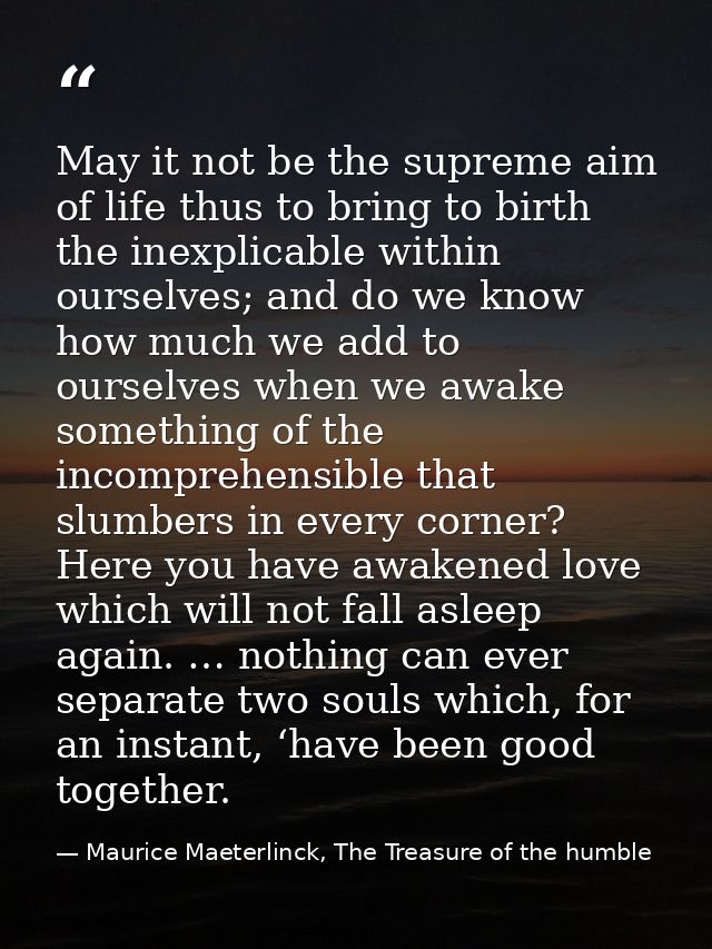 May it not be the supreme aim of life thus to bring to birth the inexplicable within ourselves; and do we know how much  — Maurice Maeterlinck, The Treasure of the humble