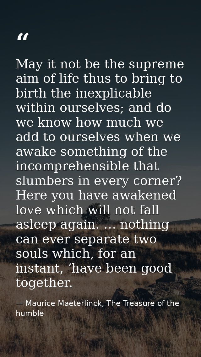 May it not be the supreme aim of life thus to bring to birth the inexplicable within ourselves; and do we know how much  — Maurice Maeterlinck, The Treasure of the humble
