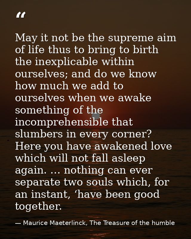 May it not be the supreme aim of life thus to bring to birth the inexplicable within ourselves; and do we know how much  — Maurice Maeterlinck, The Treasure of the humble
