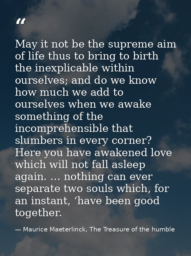 May it not be the supreme aim of life thus to bring to birth the inexplicable within ourselves; and do we know how much  — Maurice Maeterlinck, The Treasure of the humble