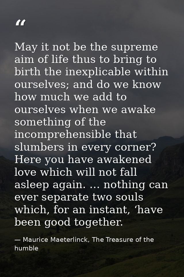 May it not be the supreme aim of life thus to bring to birth the inexplicable within ourselves; and do we know how much  — Maurice Maeterlinck, The Treasure of the humble