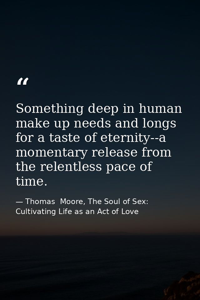 Something deep in human make up needs and longs for a taste of eternity--a momentary release from the relentless pace of — Thomas  Moore, The Soul of Sex: Cultivating Life as an Act of Love