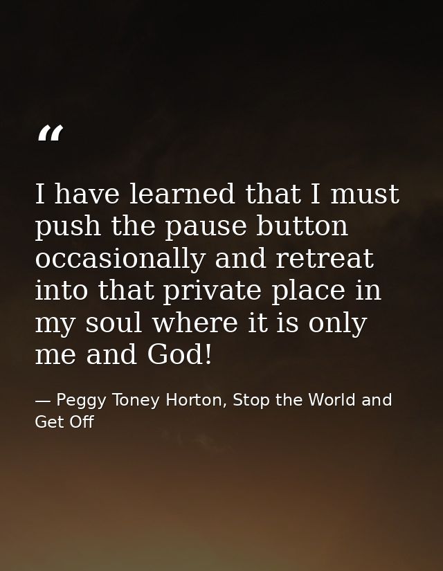 I have learned that I must push the pause button occasionally and retreat into that private place in my soul where it is — Peggy Toney Horton, Stop the World and Get Off