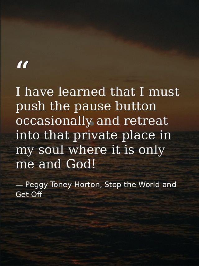 I have learned that I must push the pause button occasionally and retreat into that private place in my soul where it is — Peggy Toney Horton, Stop the World and Get Off