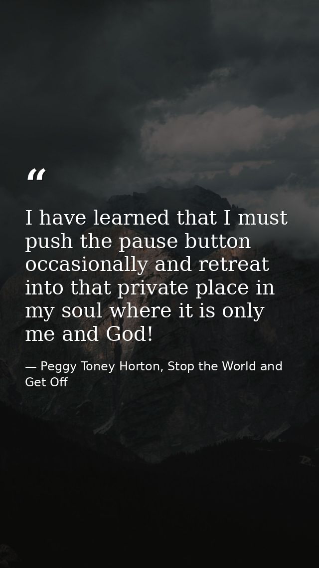 I have learned that I must push the pause button occasionally and retreat into that private place in my soul where it is — Peggy Toney Horton, Stop the World and Get Off