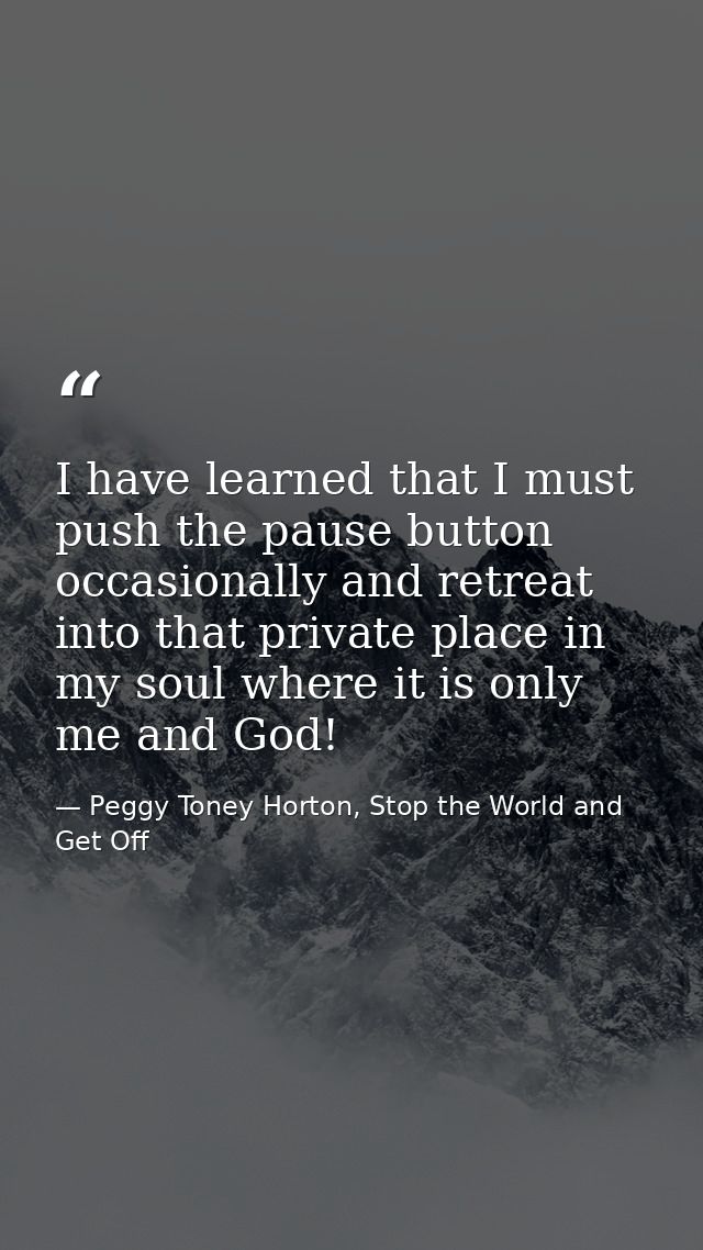 I have learned that I must push the pause button occasionally and retreat into that private place in my soul where it is — Peggy Toney Horton, Stop the World and Get Off