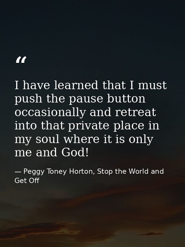 I have learned that I must push the pause button occasionally and retreat into that private place in my soul where it is — Peggy Toney Horton, Stop the World and Get Off