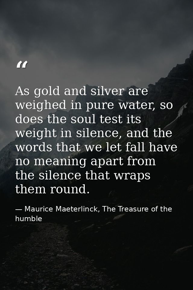 As gold and silver are weighed in pure water, so does the soul test its weight in silence, and the words that we let fal — Maurice Maeterlinck, The Treasure of the humble