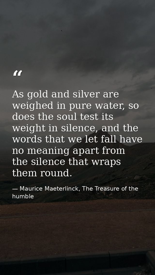 As gold and silver are weighed in pure water, so does the soul test its weight in silence, and the words that we let fal — Maurice Maeterlinck, The Treasure of the humble