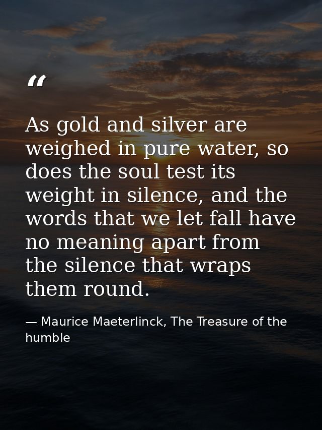 As gold and silver are weighed in pure water, so does the soul test its weight in silence, and the words that we let fal — Maurice Maeterlinck, The Treasure of the humble