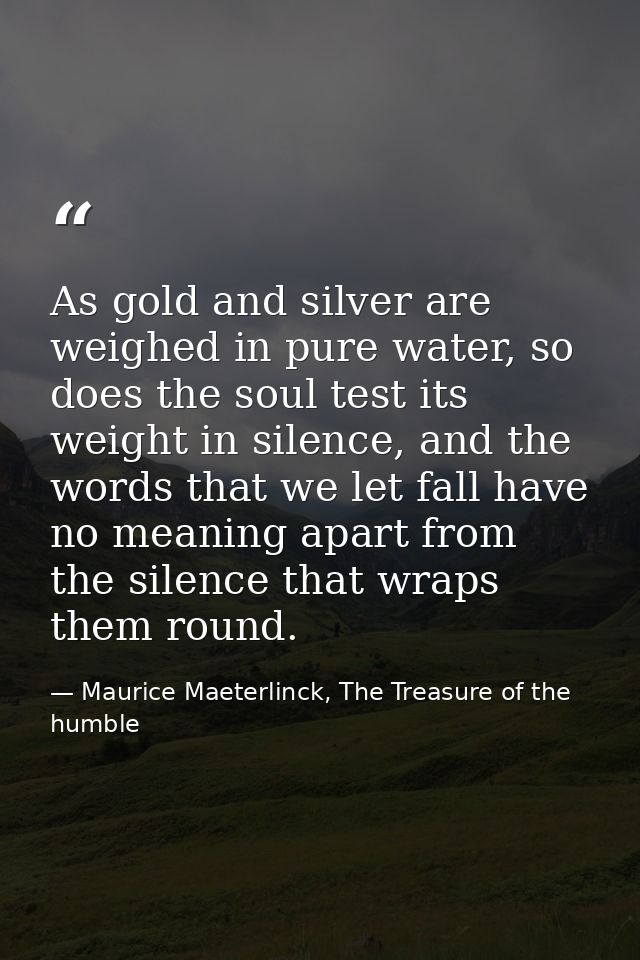 As gold and silver are weighed in pure water, so does the soul test its weight in silence, and the words that we let fal — Maurice Maeterlinck, The Treasure of the humble