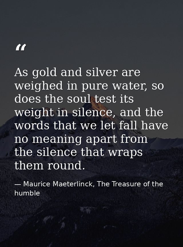 As gold and silver are weighed in pure water, so does the soul test its weight in silence, and the words that we let fal — Maurice Maeterlinck, The Treasure of the humble
