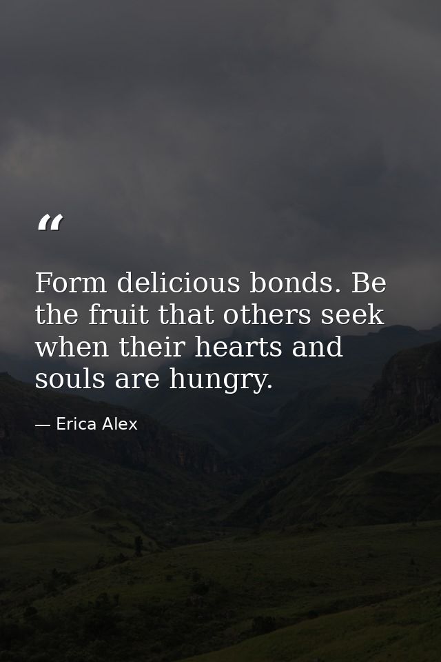 Form delicious bonds. Be the fruit that others seek when their hearts and souls are hungry. — Erica Alex