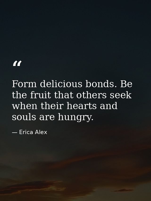 Form delicious bonds. Be the fruit that others seek when their hearts and souls are hungry. — Erica Alex