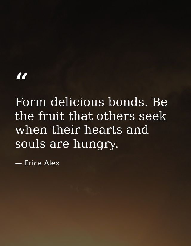 Form delicious bonds. Be the fruit that others seek when their hearts and souls are hungry. — Erica Alex