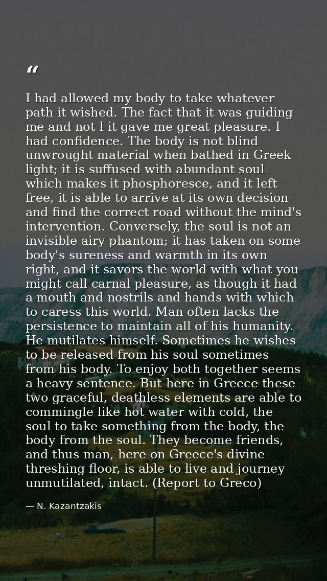 I had allowed my body to take whatever path it wished. The fact that it was guiding me and not I it gave me great pleasu — N. Kazantzakis