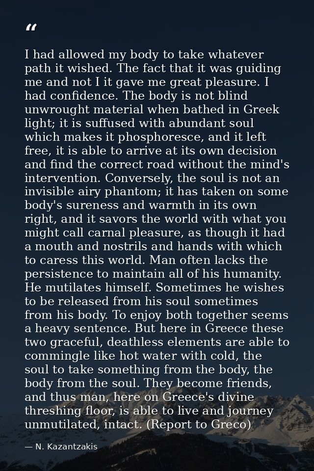 I had allowed my body to take whatever path it wished. The fact that it was guiding me and not I it gave me great pleasu — N. Kazantzakis