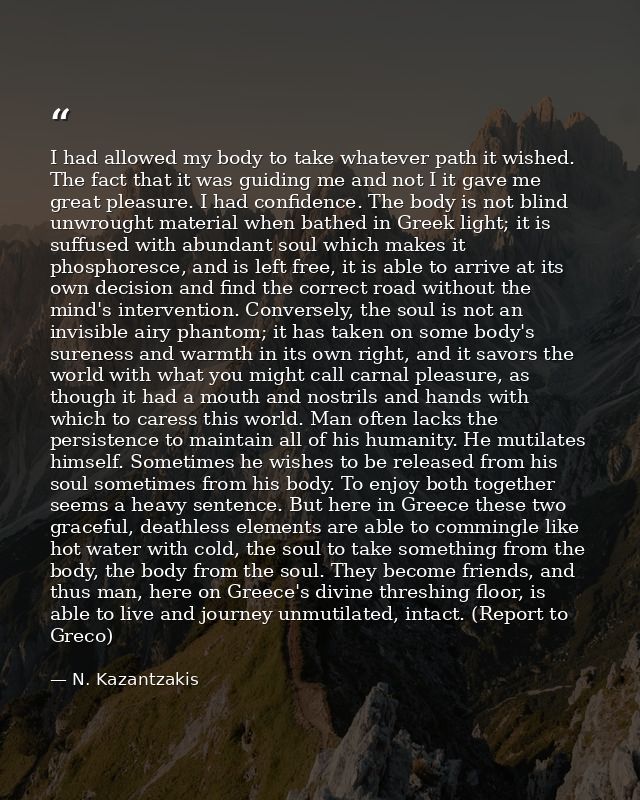 I had allowed my body to take whatever path it wished. The fact that it was guiding me and not I it gave me great pleasu — N. Kazantzakis
