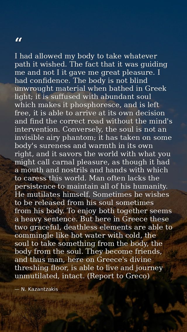 I had allowed my body to take whatever path it wished. The fact that it was guiding me and not I it gave me great pleasu — N. Kazantzakis