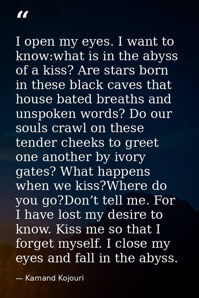 I open my eyes. I want to know:what is in the abyss of a kiss? Are stars born in these black caves that house bated brea — Kamand Kojouri