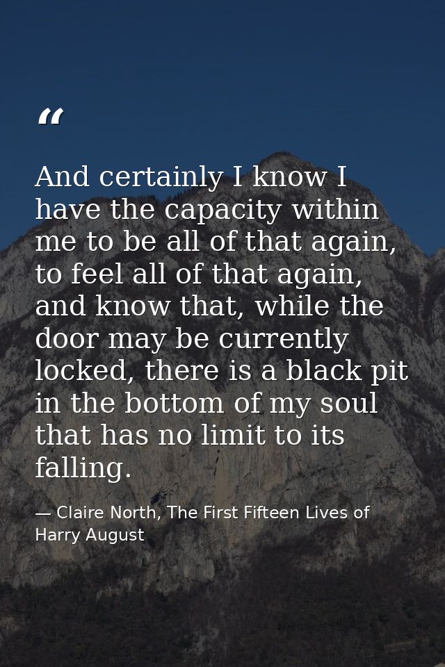 And certainly I know I have the capacity within me to be all of that again, to feel all of that again, and know that, wh — Claire North, The First Fifteen Lives of Harry August