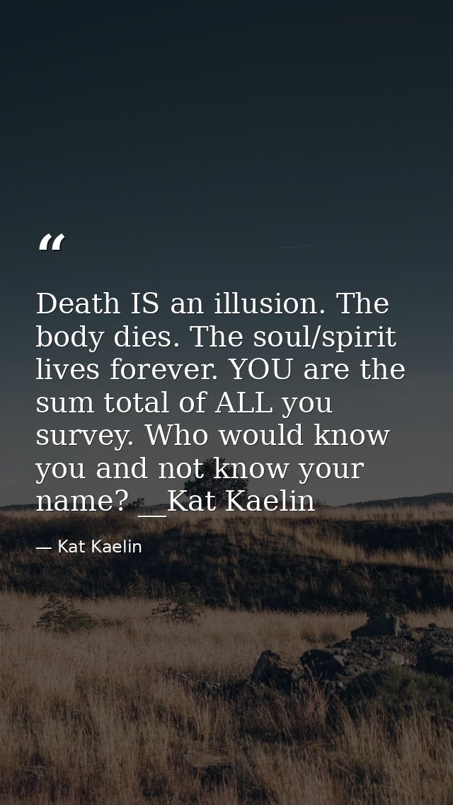Death IS an illusion. The body dies. The soul/spirit lives forever. YOU are the sum total of ALL you survey. Who would k — Kat Kaelin