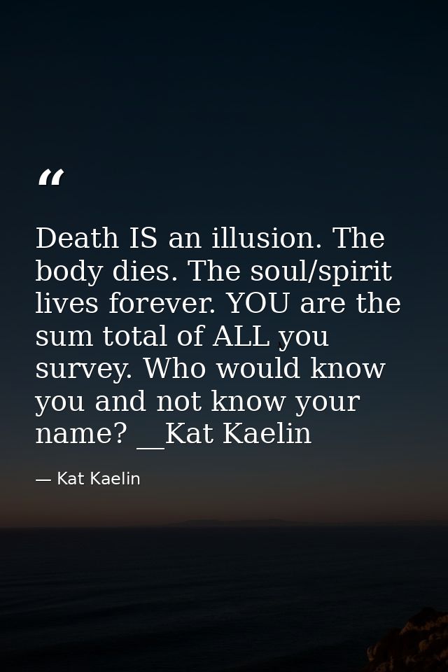 Death IS an illusion. The body dies. The soul/spirit lives forever. YOU are the sum total of ALL you survey. Who would k — Kat Kaelin