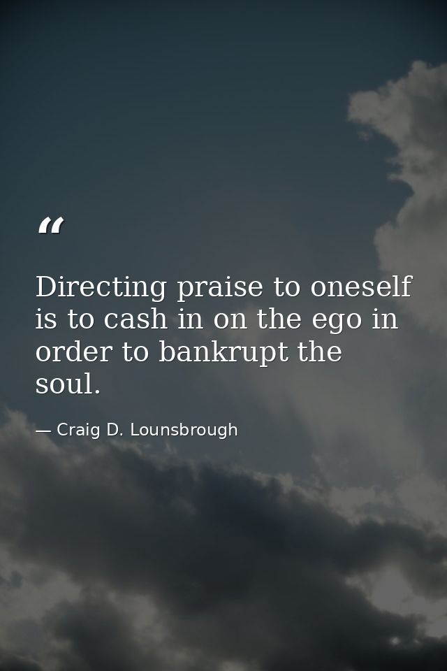 Directing praise to oneself is to cash in on the ego in order to bankrupt the soul. — Craig D. Lounsbrough