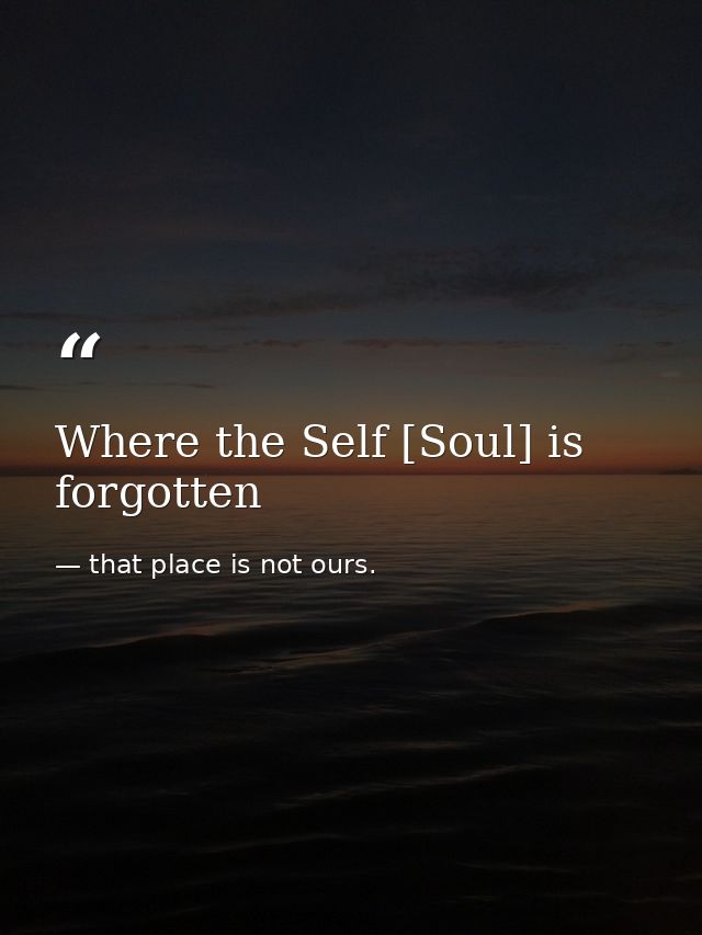 Where the Self [Soul] is forgotten — that place is not ours.