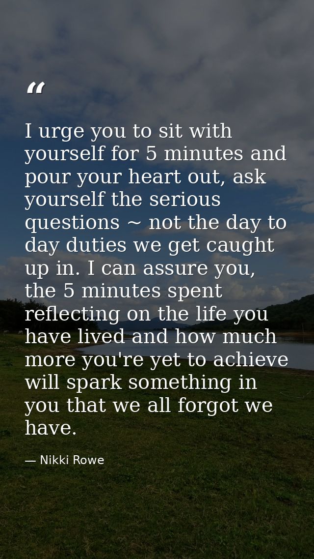 I urge you to sit with yourself for 5 minutes and pour your heart out, ask yourself the serious questions ~ not the day  — Nikki Rowe