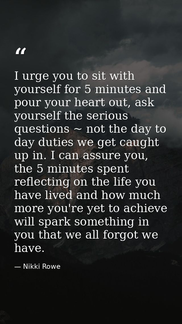 I urge you to sit with yourself for 5 minutes and pour your heart out, ask yourself the serious questions ~ not the day  — Nikki Rowe