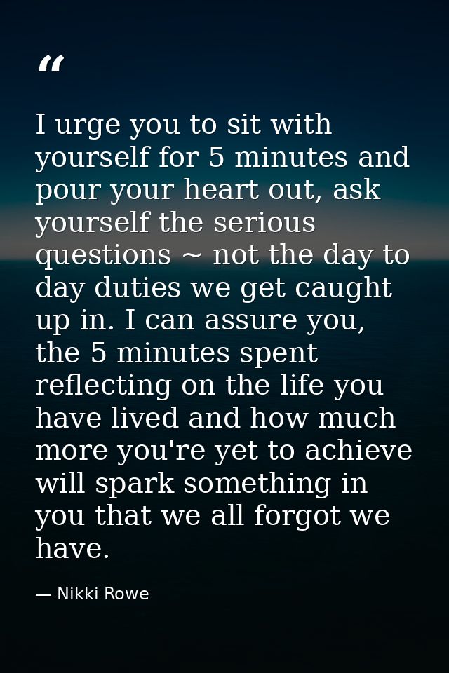 I urge you to sit with yourself for 5 minutes and pour your heart out, ask yourself the serious questions ~ not the day  — Nikki Rowe