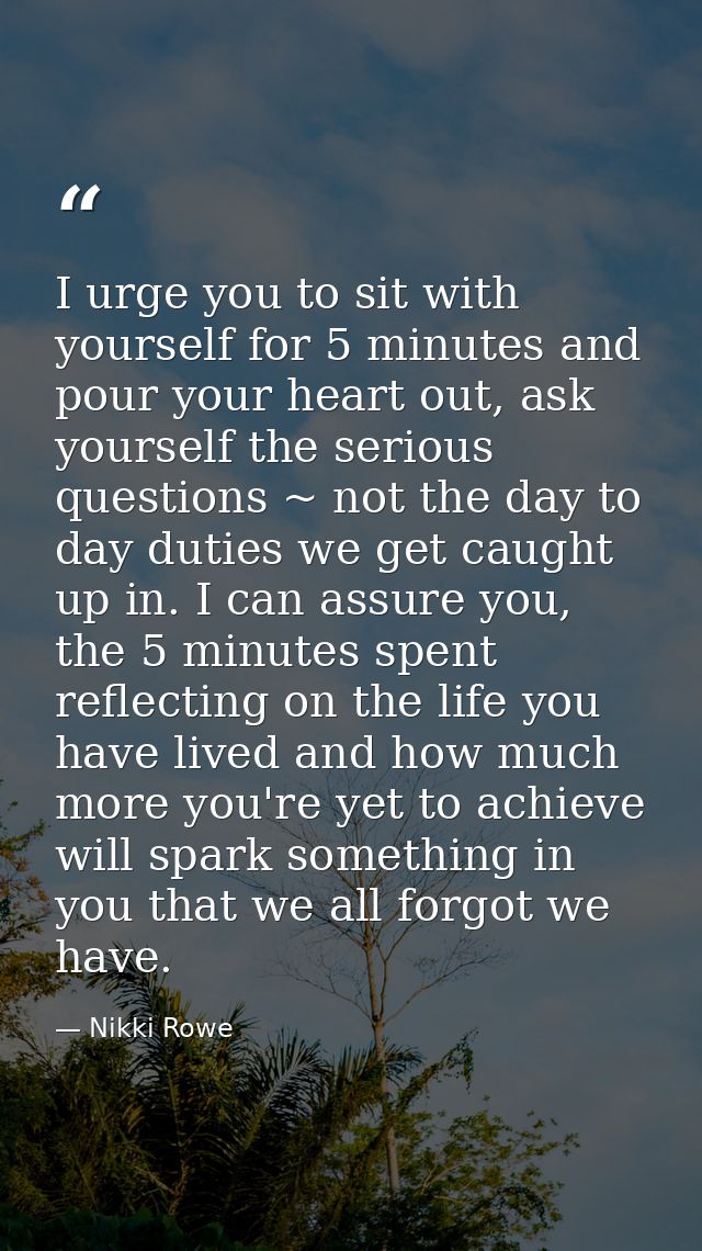 I urge you to sit with yourself for 5 minutes and pour your heart out, ask yourself the serious questions ~ not the day  — Nikki Rowe