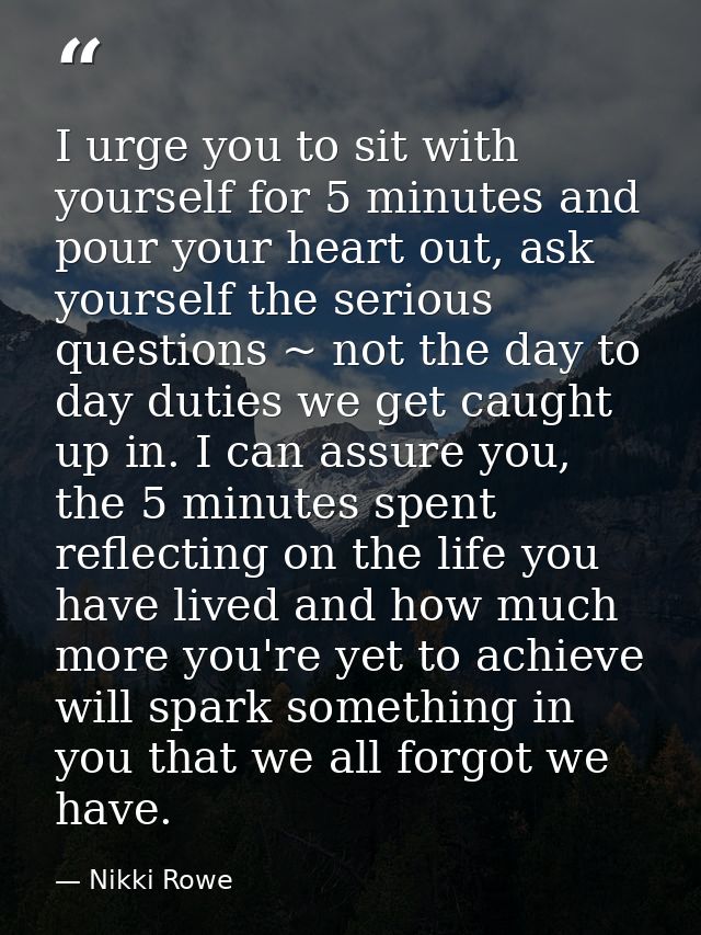 I urge you to sit with yourself for 5 minutes and pour your heart out, ask yourself the serious questions ~ not the day  — Nikki Rowe