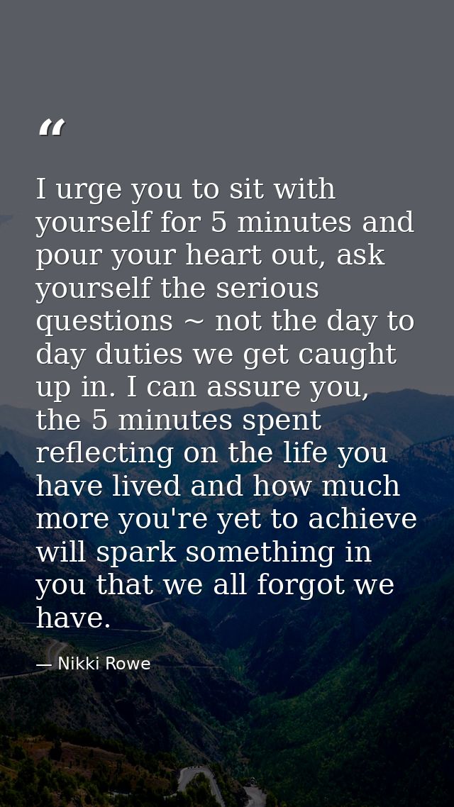I urge you to sit with yourself for 5 minutes and pour your heart out, ask yourself the serious questions ~ not the day  — Nikki Rowe