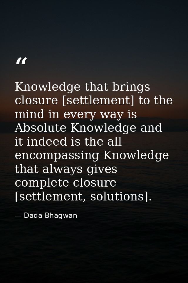 Knowledge that brings closure [settlement] to the mind in every way is Absolute Knowledge and it indeed is the all encom — Dada Bhagwan