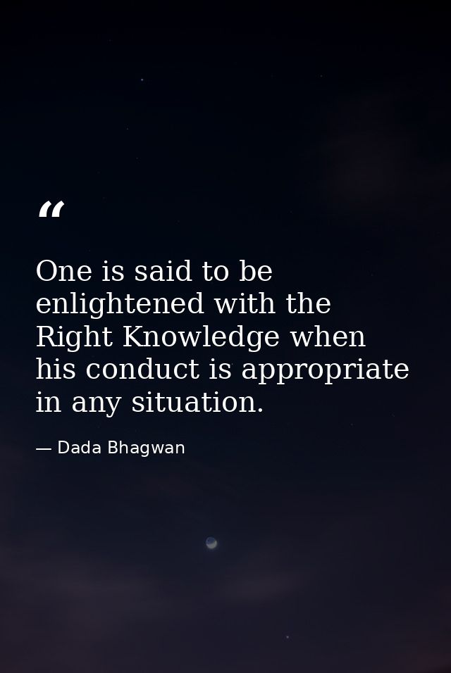 One is said to be enlightened with the Right Knowledge when his conduct is appropriate in any situation. — Dada Bhagwan