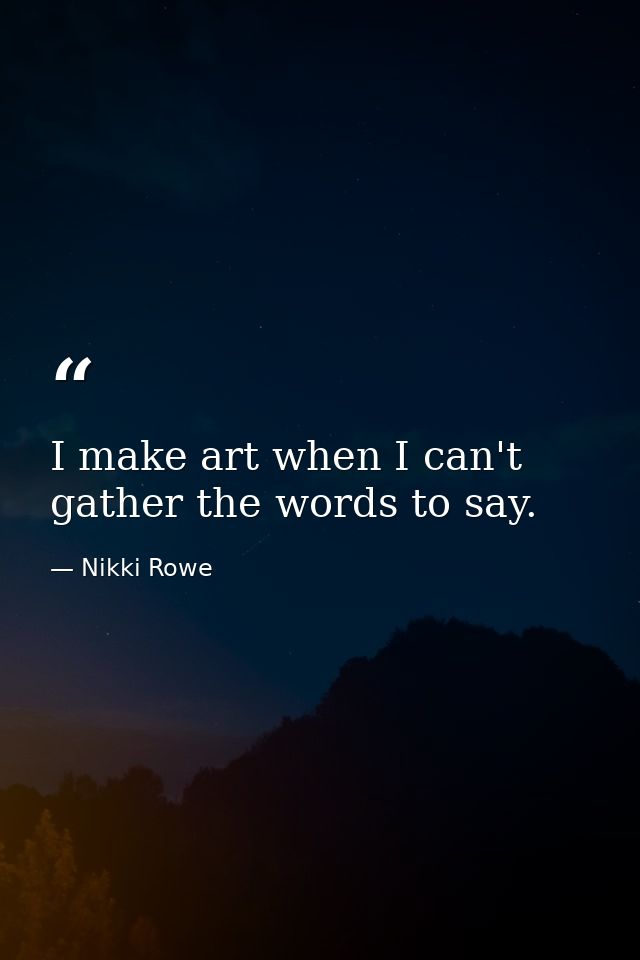I make art when I can't gather the words to say. — Nikki Rowe