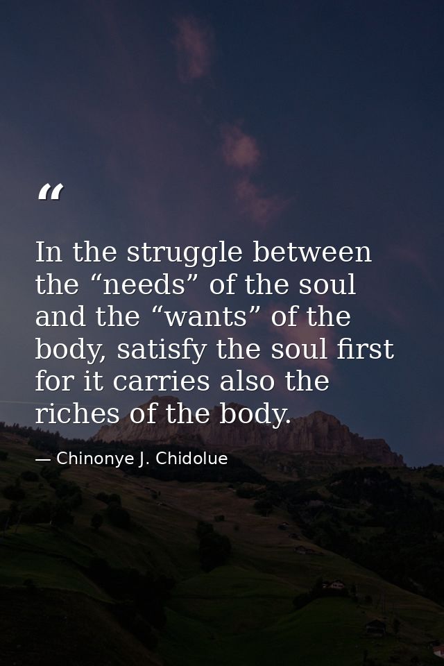 In the struggle between the “needs” of the soul and the “wants” of the body, satisfy the soul first for it carries also  — Chinonye J. Chidolue