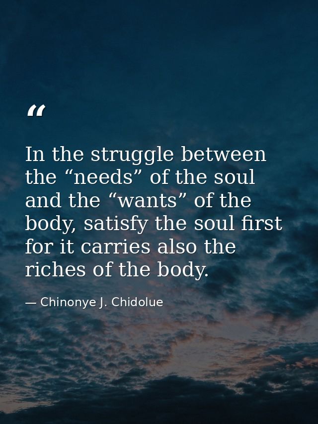 In the struggle between the “needs” of the soul and the “wants” of the body, satisfy the soul first for it carries also  — Chinonye J. Chidolue