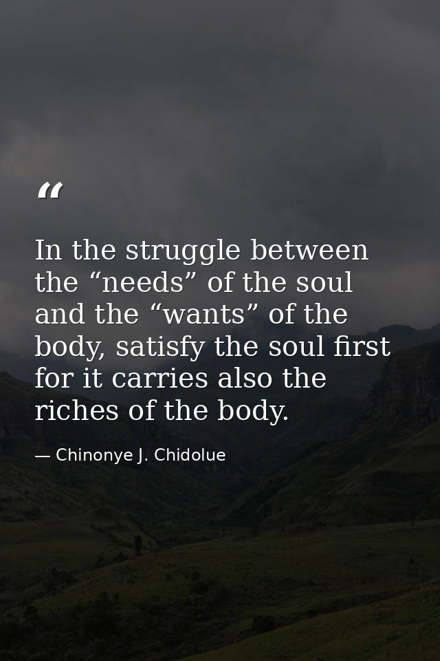 In the struggle between the “needs” of the soul and the “wants” of the body, satisfy the soul first for it carries also  — Chinonye J. Chidolue