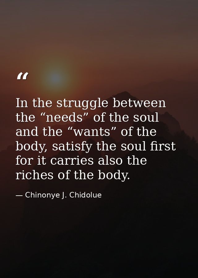 In the struggle between the “needs” of the soul and the “wants” of the body, satisfy the soul first for it carries also  — Chinonye J. Chidolue