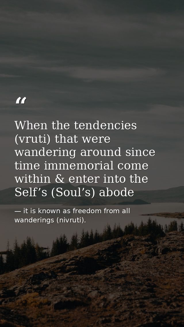 When the tendencies (vruti) that were wandering around since time immemorial come within & enter into the Self’s (Soul’s — it is known as freedom from all wanderings (nivruti).