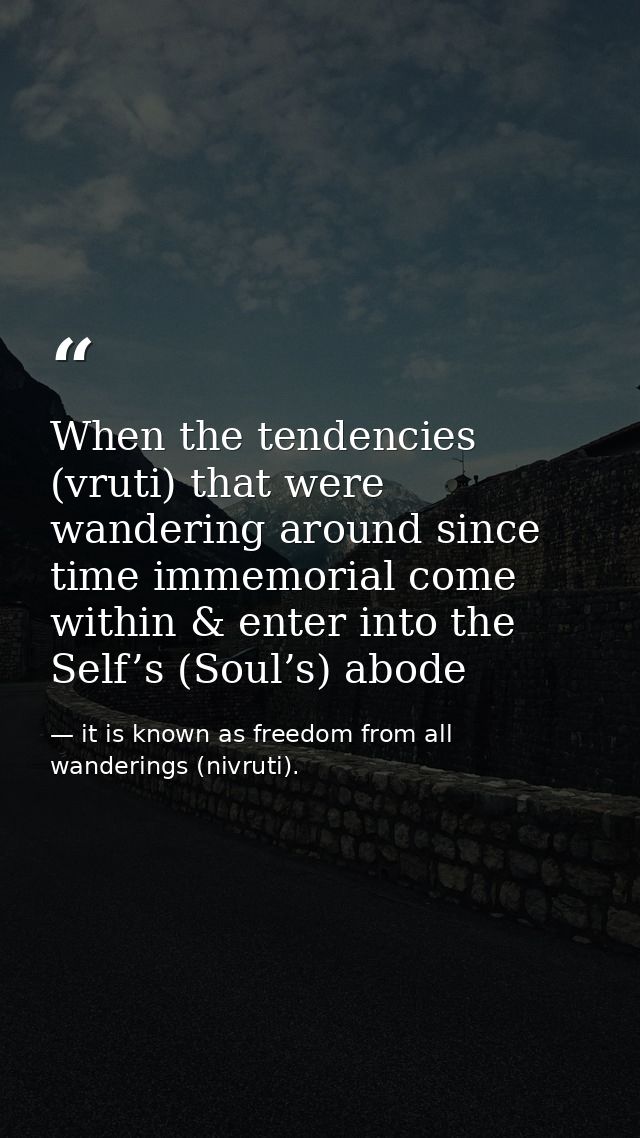 When the tendencies (vruti) that were wandering around since time immemorial come within & enter into the Self’s (Soul’s — it is known as freedom from all wanderings (nivruti).