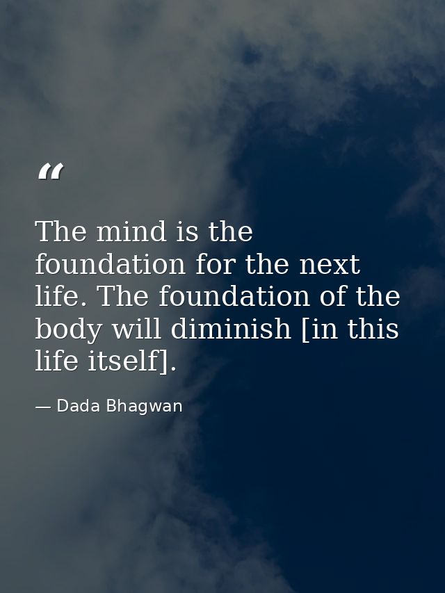 The mind is the foundation for the next life. The foundation of the body will diminish [in this life itself]. — Dada Bhagwan