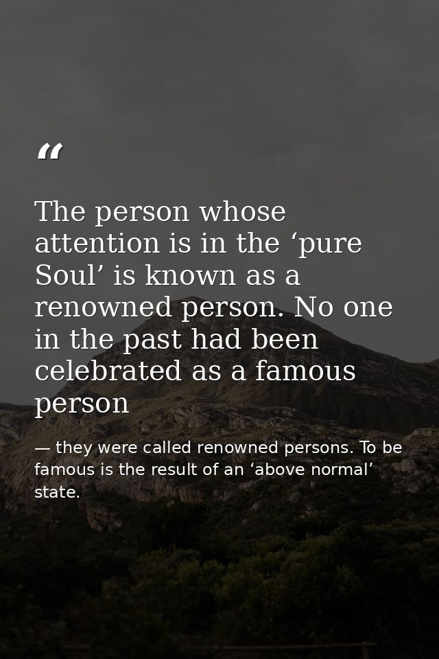 The person whose attention is in the ‘pure Soul’ is known as a renowned person. No one in the past had been celebrated a — they were called renowned persons. To be famous is the result of an ‘above normal’ state.