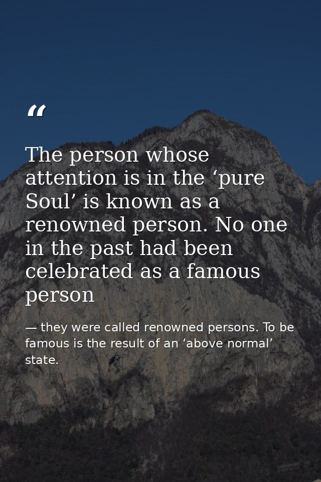 The person whose attention is in the ‘pure Soul’ is known as a renowned person. No one in the past had been celebrated a — they were called renowned persons. To be famous is the result of an ‘above normal’ state.
